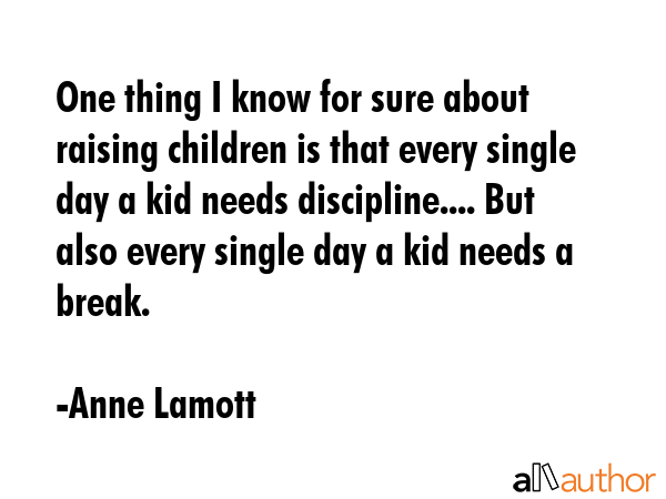 One thing I know for sure about raising children is that every single day a kid needs discipline.... But also every single day a kid needs a break. - Anne Lamott Quote
