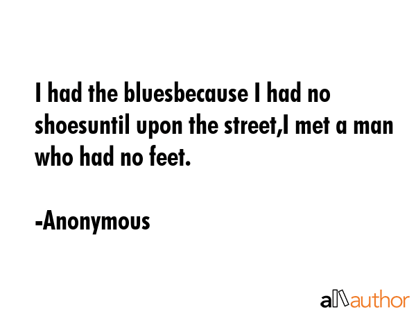 I had the bluesbecause I had no shoesuntil upon the street,I met a man who had no feet. - Anonymous Quote