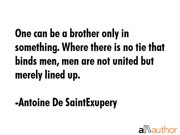 One can be a brother only in something. Where there is no tie that binds men, men are not united but merely lined up. - Antoine De SaintExupery Quote