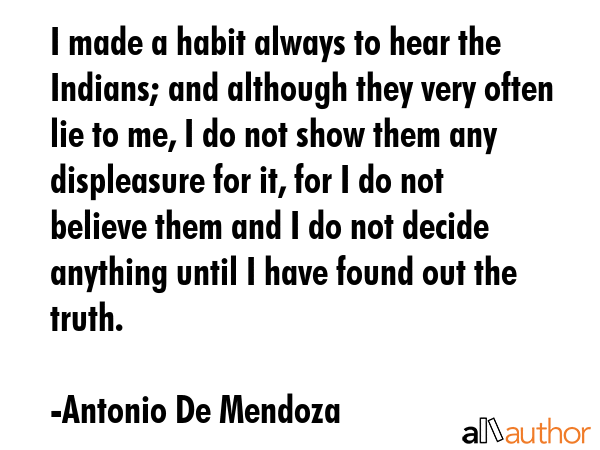 I made a habit always to hear the Indians; and although they very often lie to me, I do not show... - Antonio De Mendoza Quote GIF