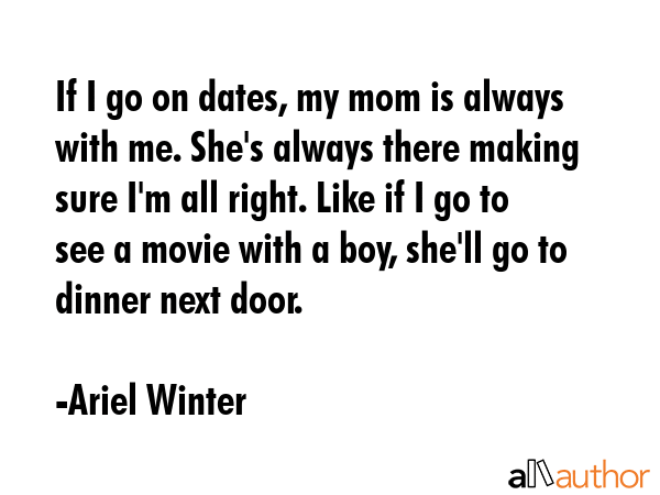 If I go on dates, my mom is always with me. She\'s always there making sure I\'m all right. Like if I go to see a movie with a boy, she\'ll go to dinner next door. - Ariel Winter Quote