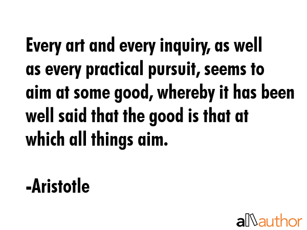 Every art and every inquiry, as well as every practical pursuit, seems to aim at some good, whereby it has been well said that the good is that at which all things aim. - Aristotle Quote