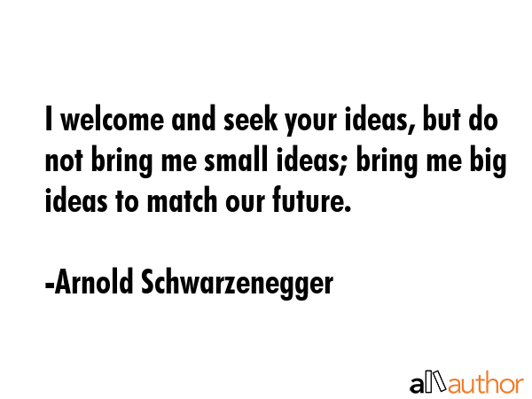 I welcome and seek your ideas, but do not bring me small ideas; bring me big ideas to match our future. - Arnold Schwarzenegger Quote