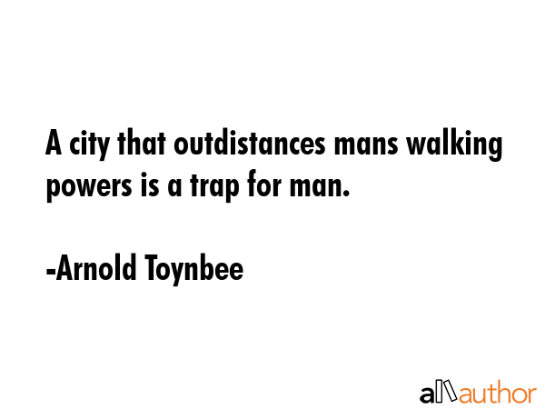 A city that outdistances mans walking powers is a trap for man. - Arnold Toynbee Quote