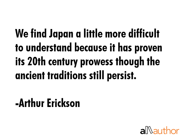 We find Japan a little more difficult to understand because it has proven its 20th century prowess though the ancient traditions still persist. - Arthur Erickson Quote