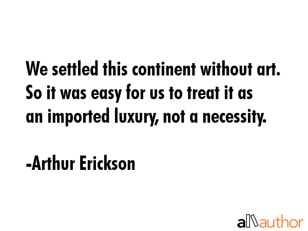 We settled this continent without art. So it was easy for us to treat it as an imported luxury, not... - Arthur Erickson Quote GIF