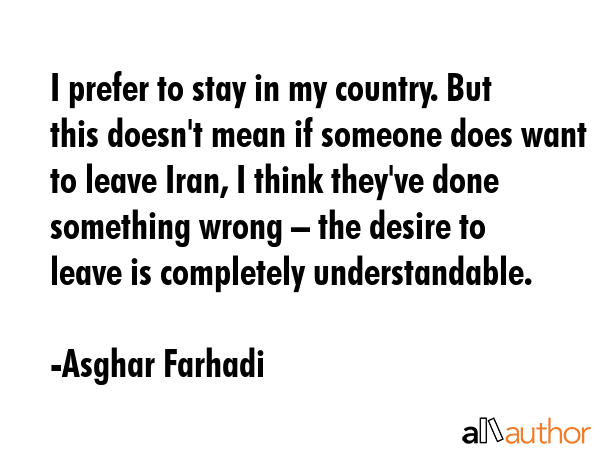 I prefer to stay in my country. But this doesn\'t mean if someone does want to leave Iran, I think they\'ve done something wrong – the desire to leave is completely understandable. - Asghar Farhadi Quote