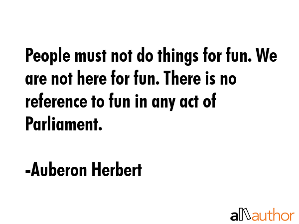 People must not do things for fun. We are not here for fun. There is no reference to fun in any act... - Auberon Herbert Quote GIF