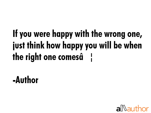 If you were happy with the wrong one, just think how happy you will be when the right one comes… - Author Quote GIF