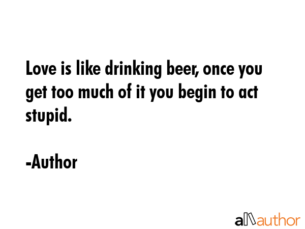 Love is like drinking beer, once you get too much of it you begin to act stupid. - Author Quote GIF