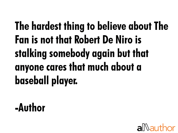 The hardest thing to believe about The Fan is not that Robert De Niro is stalking somebody again but that anyone cares that much about a baseball player. - Author Quote