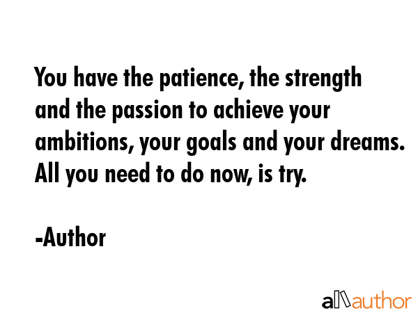 You have the patience, the strength and the passion to achieve your ambitions, your goals and your dreams. All you need to do now, is try. - Author Quote