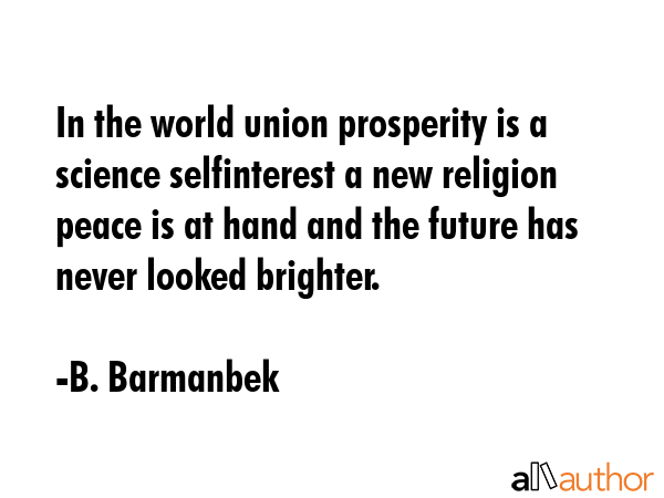 In the world union prosperity is a science selfinterest a new religion peace is at hand and the future has never looked brighter. - B. Barmanbek Quote