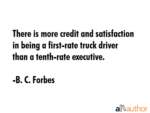 There is more credit and satisfaction in being a first-rate truck driver than a tenth-rate executive. - B. C. Forbes Quote