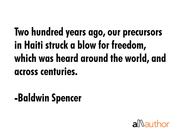 Two hundred years ago, our precursors in Haiti struck a blow for freedom, which was heard around the world, and across centuries. - Baldwin Spencer Quote