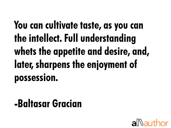 You can cultivate taste, as you can the intellect. Full understanding whets the appetite and desire, and, later, sharpens the enjoyment of possession. - Baltasar Gracian Quote