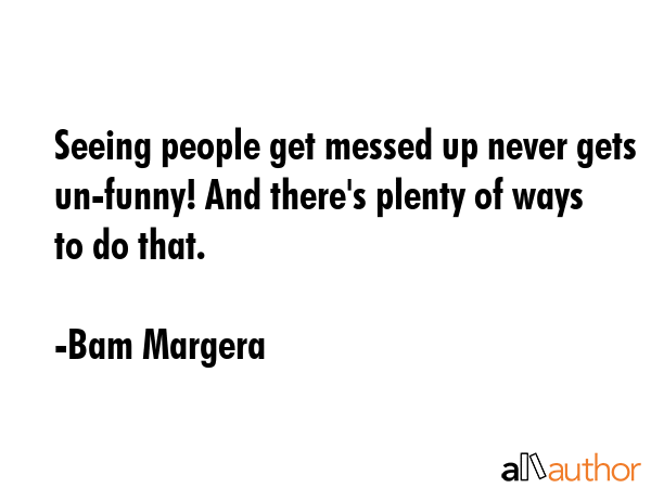 Seeing people get messed up never gets un-funny! And there\'s plenty of ways to do that. - Bam Margera Quote