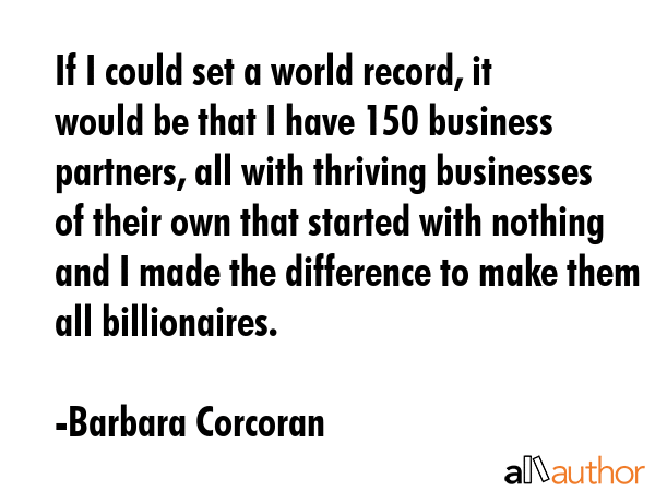 If I could set a world record, it would be that I have 150 business partners, all with thriving businesses of their own that started with nothing and I made the difference to make them all... - Barbara Corcoran Quote