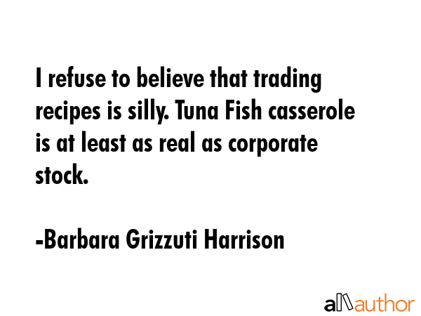 I refuse to believe that trading recipes is silly. Tuna Fish casserole is at least as real as corporate stock. - Barbara Grizzuti Harrison Quote