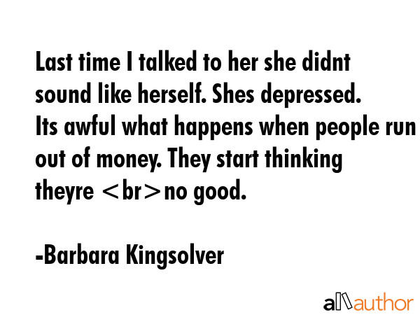 Last time I talked to her she didnt sound like herself. Shes depressed. Its awful what happens when people run out of money. They start thinking theyre no good. - Barbara Kingsolver Quote