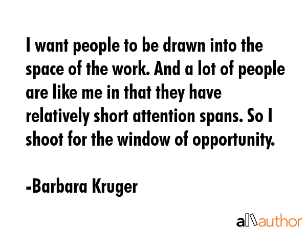 I want people to be drawn into the space of the work. And a lot of people are like me in that they have relatively short attention spans. So I shoot for the window of opportunity. - Barbara Kruger Quote