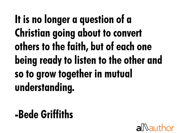 It is no longer a question of a Christian going about to convert others to the faith, but of each... - Bede Griffiths Quote GIF