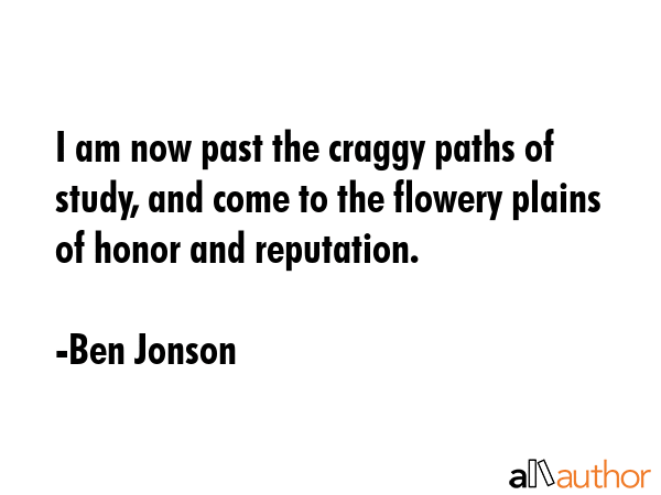 I am now past the craggy paths of study, and come to the flowery plains of honor and reputation. - Ben Jonson Quote