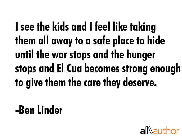 I see the kids and I feel like taking them all away to a safe place to hide until the war stops and... - Ben Linder Quote GIF
