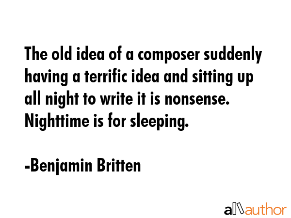 The old idea of a composer suddenly having a terrific idea and sitting up all night to write it is nonsense. Nighttime is for sleeping. - Benjamin Britten Quote