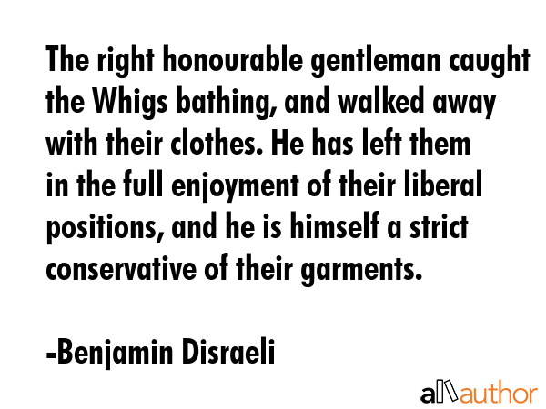 The right honourable gentleman caught the Whigs bathing, and walked away with their clothes. He has left them in the full enjoyment of their liberal positions, and he is himself a strict conservative... - Benjamin Disraeli Quote