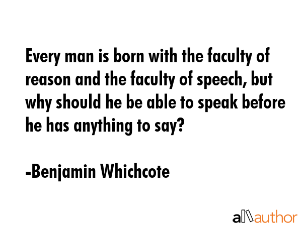 Every man is born with the faculty of reason and the faculty of speech, but why should he be able to speak before he has anything to say? - Benjamin Whichcote Quote