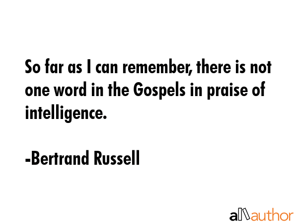 So far as I can remember, there is not one word in the Gospels in praise of intelligence. - Bertrand Russell Quote