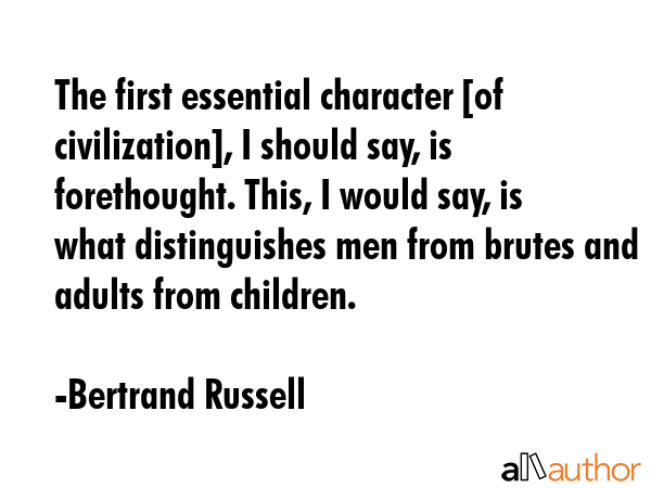 The first essential character [of civilization], I should say, is forethought. This, I would say, is what distinguishes men from brutes and adults from children. - Bertrand Russell Quote