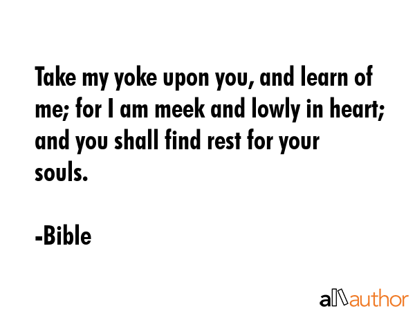 Take my yoke upon you, and learn of me; for I am meek and lowly in heart; and you shall find rest for your souls. - Bible Quote