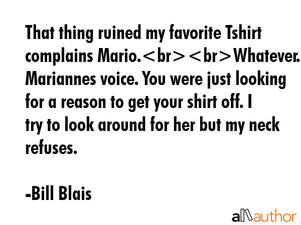 That thing ruined my favorite Tshirt complains Mario.Whatever. Its Mariannes voice. You were just looking for a reason to get your shirt off. I try to look around for her but my neck refuses. - Bill Blais Quote