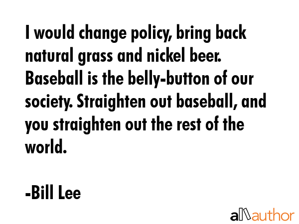 I would change policy, bring back natural grass and nickel beer. Baseball is the belly-button of... - Bill Lee Quote GIF