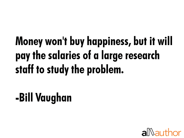 Money won\'t buy happiness, but it will pay the salaries of a large research staff to study the problem. - Bill Vaughan Quote