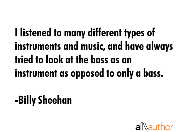 I listened to many different types of instruments and music, and have always tried to look at the bass as an instrument as opposed to only a bass. - Billy Sheehan Quote