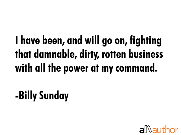 I have been, and will go on, fighting that damnable, dirty, rotten business with all the power at my command. - Billy Sunday Quote