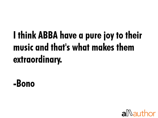 I think ABBA have a pure joy to their music and that\'s what makes them extraordinary. - Bono Quote