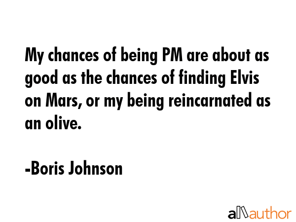 My chances of being PM are about as good as the chances of finding Elvis on Mars, or my being reincarnated as an olive. - Boris Johnson Quote