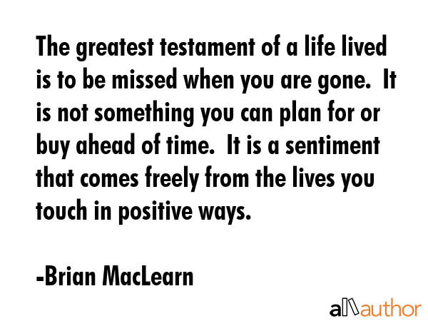 The greatest testament of a life lived is to be missed when you are gone.  It is not something you... - Brian MacLearn Quote GIF