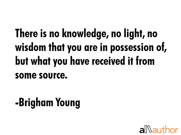 There is no knowledge, no light, no wisdom that you are in possession of, but what you have received it from some source. - Brigham Young Quote