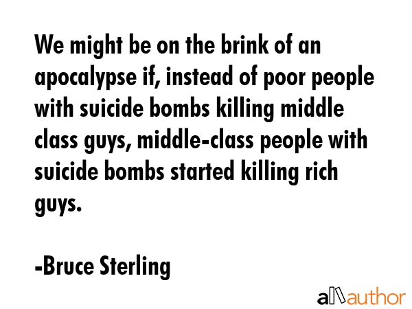 We might be on the brink of an apocalypse if, instead of poor people with suicide bombs killing middle class guys, middle-class people with suicide bombs started killing rich guys. - Bruce Sterling Quote