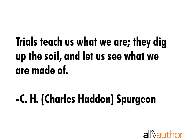 Trials teach us what we are; they dig up the soil, and let us see what we are made of. - C. H. (Charles Haddon) Spurgeon Quote