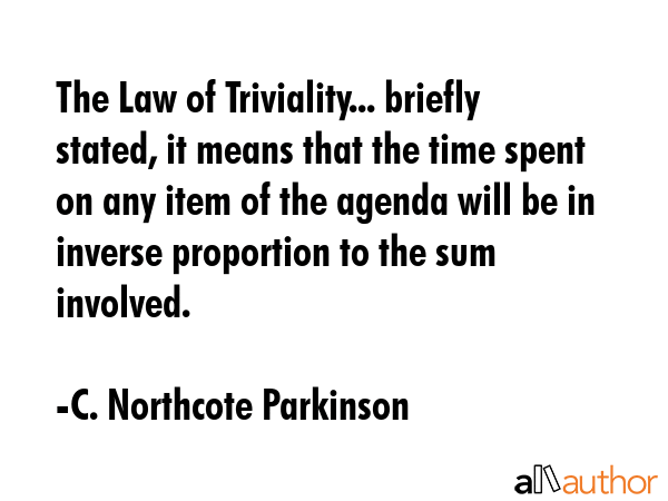 The Law of Triviality... briefly stated, it means that the time spent on any item of the agenda will be in inverse proportion to the sum involved. - C. Northcote Parkinson Quote