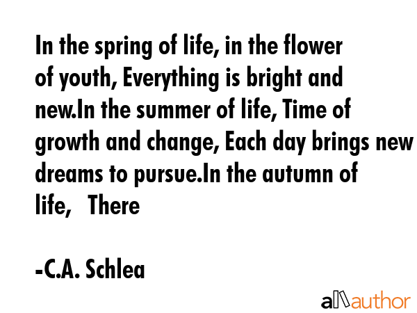 In the spring of life, in the flower of youth, Everything is bright and new.In the summer of life, Time of growth and change, Each day brings new dreams to pursue.In the autumn of life,   There - C.A. Schlea Quote