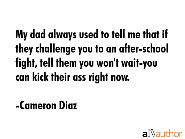 My dad always used to tell me that if they challenge you to an after-school fight, tell them you won\'t wait-you can kick their ass right now. - Cameron Diaz Quote