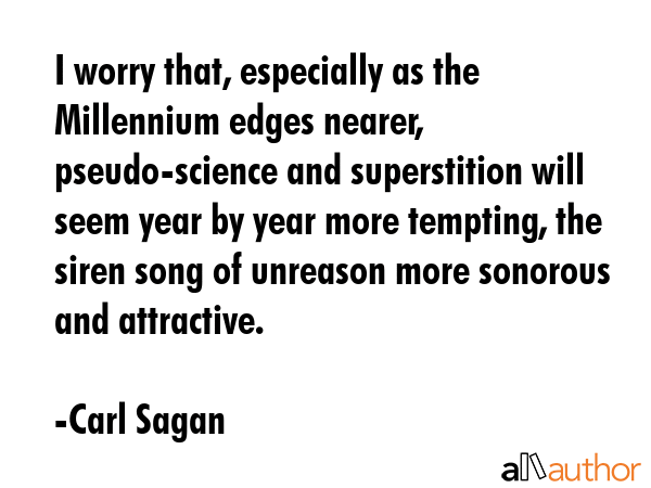 I worry that, especially as the Millennium edges nearer, pseudo-science and superstition will seem year by year more tempting, the siren song of unreason more sonorous and attractive. - Carl Sagan Quote