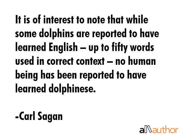 It is of interest to note that while some dolphins are reported to have learned English – up to fifty words used in correct context – no human being has been reported to have learned dolphinese. - Carl Sagan Quote
